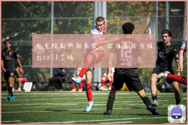 电竞短剧热潮来袭，你准备好为谁打call了吗