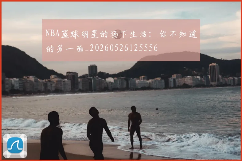NBA篮球明星的场下生活:你不知道的另一面_20260526125556