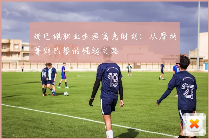 姆巴佩职业生涯高光时刻：从摩纳哥到巴黎的崛起之路