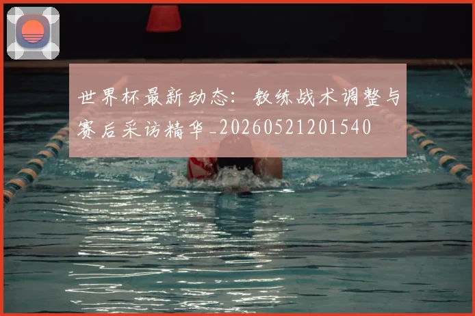 世界杯最新动态：教练战术调整与赛后采访精华_20260521201540