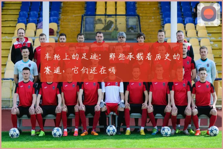 车轮上的足迹：那些承载着历史的赛道，它们还在吗