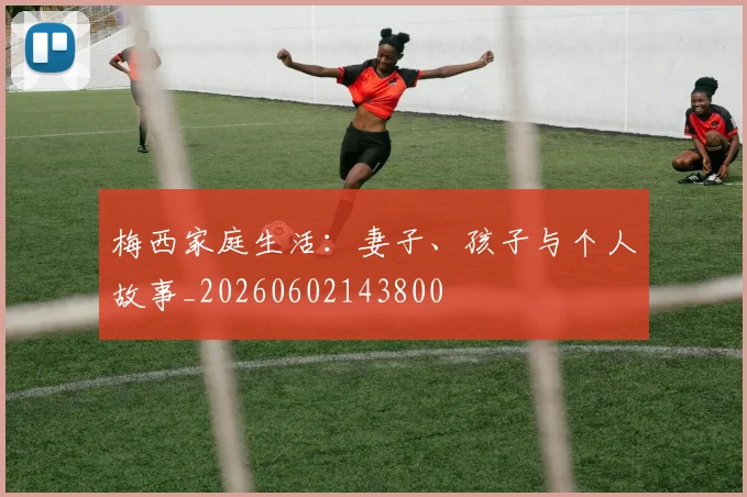 梅西家庭生活:妻子、孩子与个人故事_20260602143800