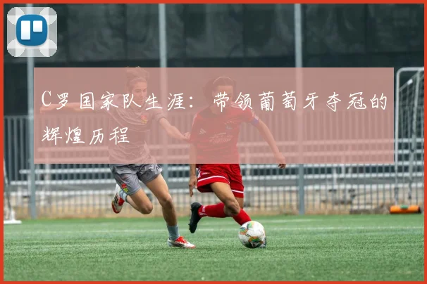 C罗国家队生涯：带领葡萄牙夺冠的辉煌历程