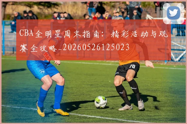 CBA全明星周末指南：精彩活动与观赛全攻略_20260526125023