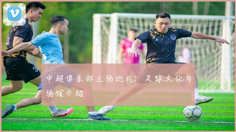 中超俱乐部主场巡礼：足球文化与场馆介绍