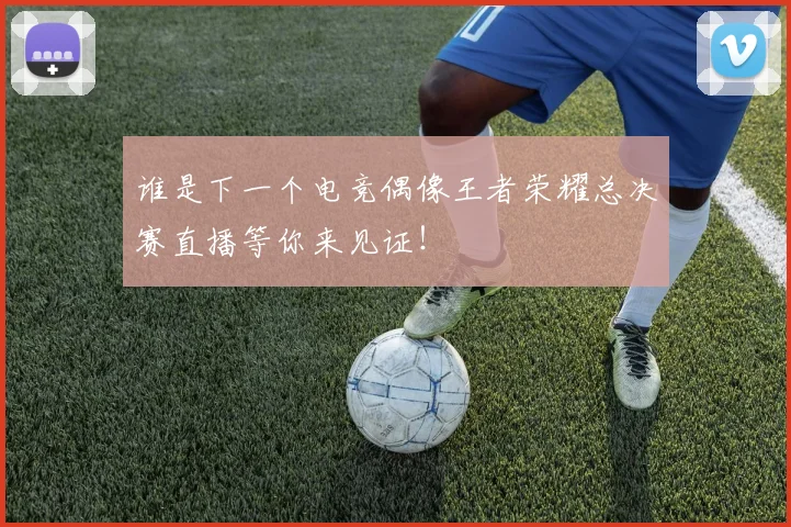 谁是下一个电竞偶像王者荣耀总决赛直播等你来见证！