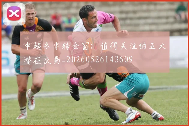 中超冬季转会窗:值得关注的五大潜在交易_20260526143609