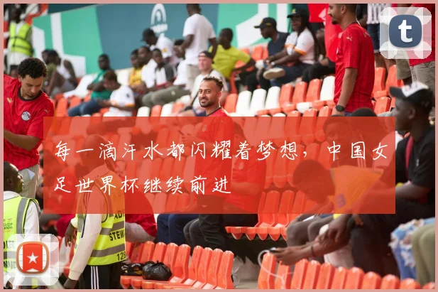 每一滴汗水都闪耀着梦想，中国女足世界杯继续前进