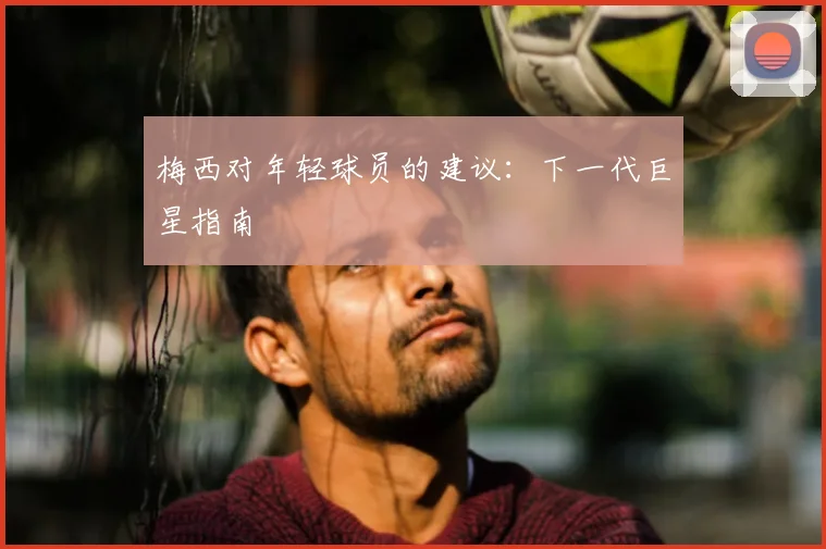 梅西对年轻球员的建议:下一代巨星指南
