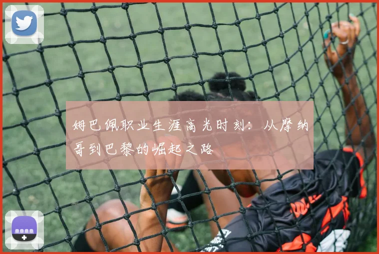 姆巴佩职业生涯高光时刻：从摩纳哥到巴黎的崛起之路