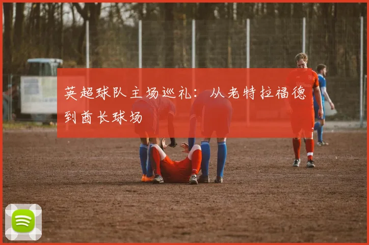 英超球队主场巡礼：从老特拉福德到酋长球场
