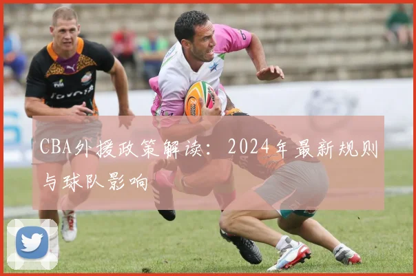 CBA外援政策解读:2024年最新规则与球队影响