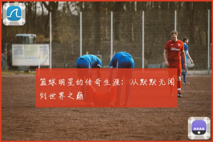 篮球明星的传奇生涯：从默默无闻到世界之巅