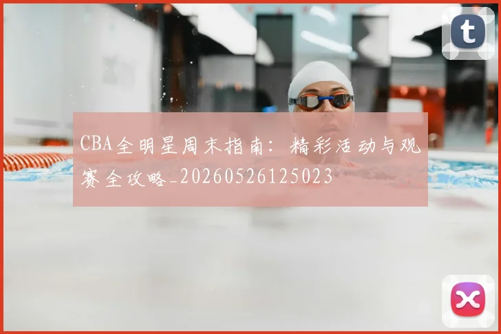 CBA全明星周末指南：精彩活动与观赛全攻略_20260526125023