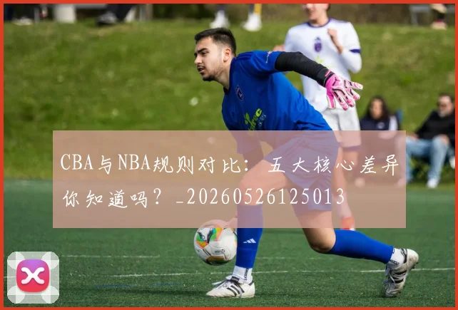 CBA与NBA规则对比:五大核心差异你知道吗?_20260526125013