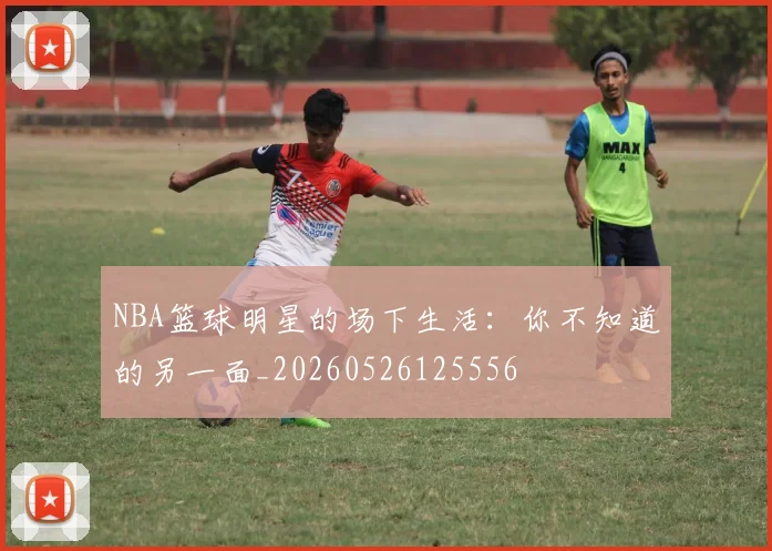 NBA篮球明星的场下生活:你不知道的另一面_20260526125556