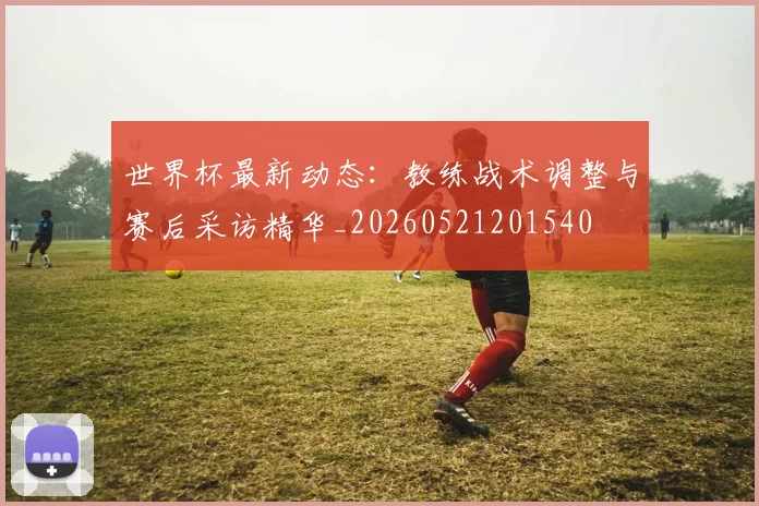 世界杯最新动态：教练战术调整与赛后采访精华_20260521201540