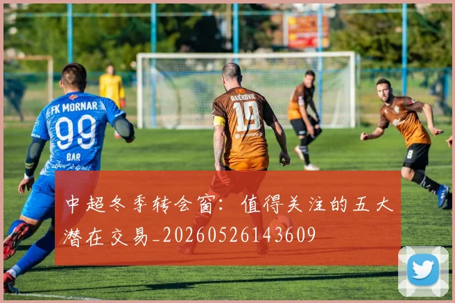 中超冬季转会窗:值得关注的五大潜在交易_20260526143609